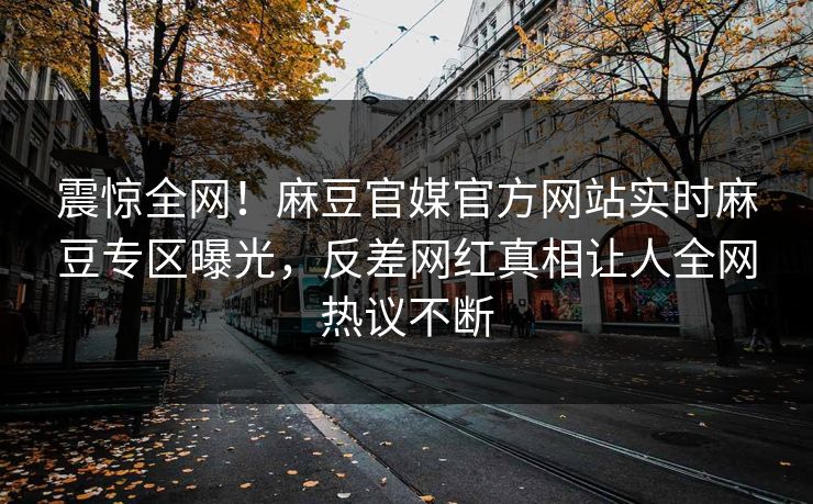 震惊全网！麻豆官媒官方网站实时麻豆专区曝光，反差网红真相让人全网热议不断