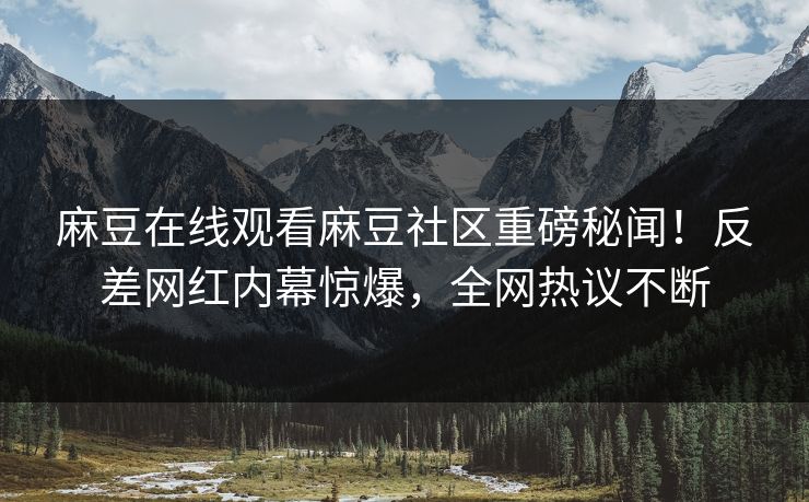 麻豆在线观看麻豆社区重磅秘闻！反差网红内幕惊爆，全网热议不断