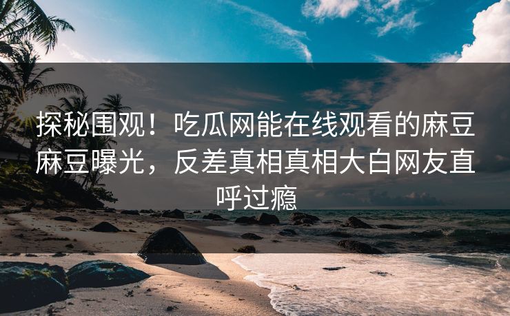 探秘围观！吃瓜网能在线观看的麻豆麻豆曝光，反差真相真相大白网友直呼过瘾