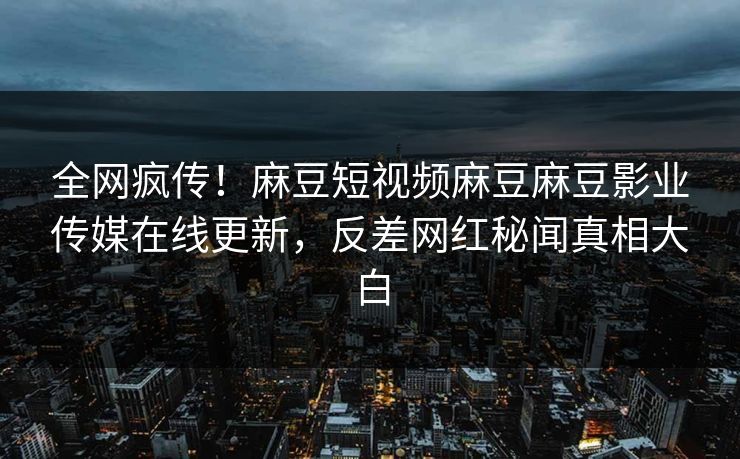 全网疯传！麻豆短视频麻豆麻豆影业传媒在线更新，反差网红秘闻真相大白