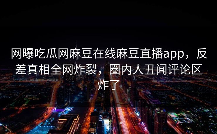 网曝吃瓜网麻豆在线麻豆直播app，反差真相全网炸裂，圈内人丑闻评论区炸了