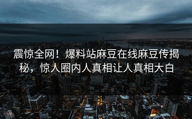 震惊全网！爆料站麻豆在线麻豆传揭秘，惊人圈内人真相让人真相大白