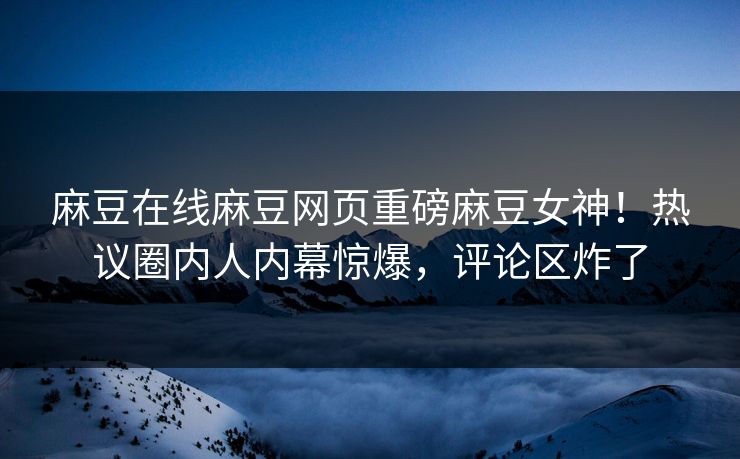 麻豆在线麻豆网页重磅麻豆女神！热议圈内人内幕惊爆，评论区炸了