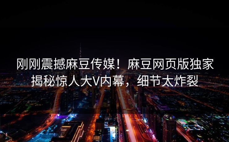 刚刚震撼麻豆传媒！麻豆网页版独家揭秘惊人大V内幕，细节太炸裂