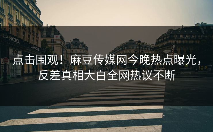 点击围观！麻豆传媒网今晚热点曝光，反差真相大白全网热议不断