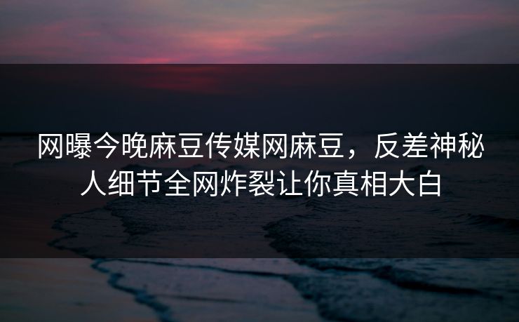 网曝今晚麻豆传媒网麻豆，反差神秘人细节全网炸裂让你真相大白