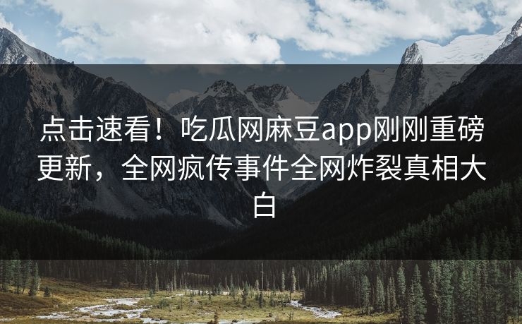 点击速看！吃瓜网麻豆app刚刚重磅更新，全网疯传事件全网炸裂真相大白
