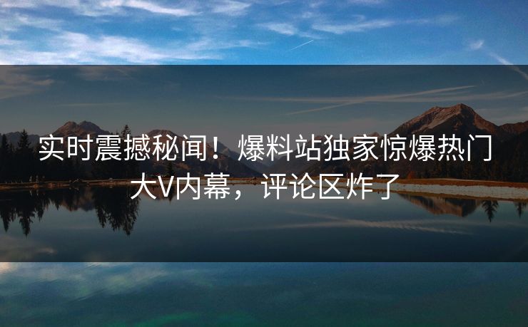 实时震撼秘闻！爆料站独家惊爆热门大V内幕，评论区炸了