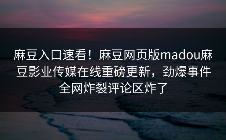 麻豆入口速看！麻豆网页版madou麻豆影业传媒在线重磅更新，劲爆事件全网炸裂评论区炸了