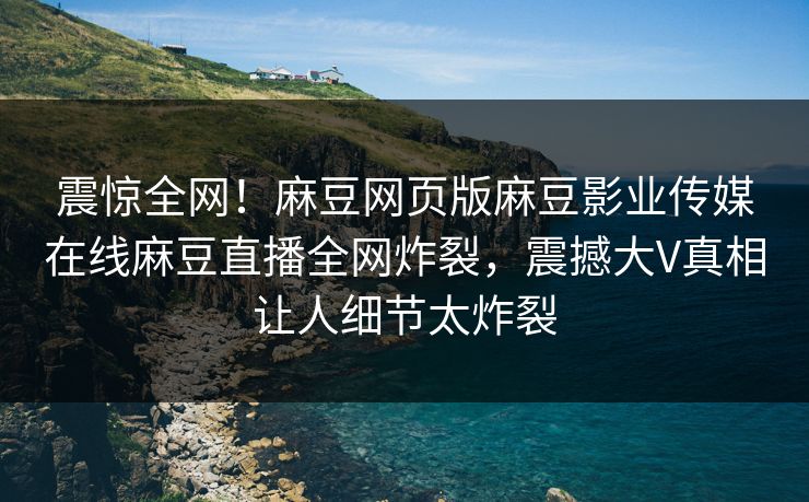震惊全网！麻豆网页版麻豆影业传媒在线麻豆直播全网炸裂，震撼大V真相让人细节太炸裂