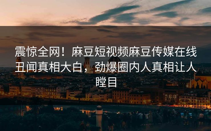 震惊全网！麻豆短视频麻豆传媒在线丑闻真相大白，劲爆圈内人真相让人瞠目