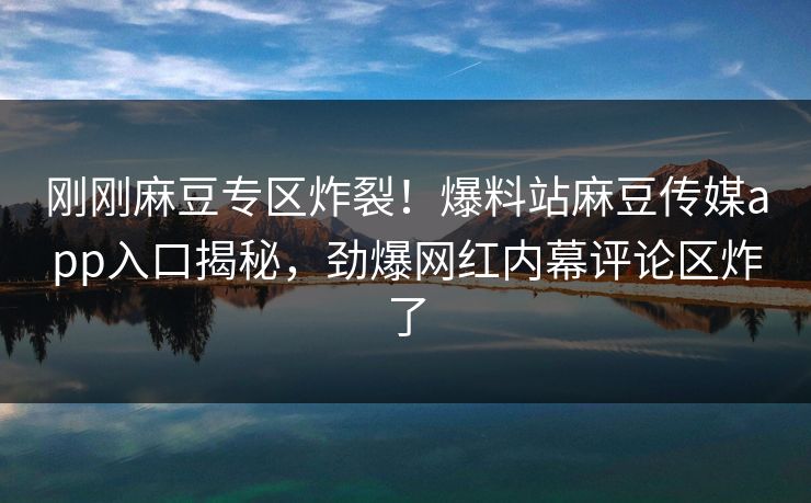 刚刚麻豆专区炸裂！爆料站麻豆传媒app入口揭秘，劲爆网红内幕评论区炸了