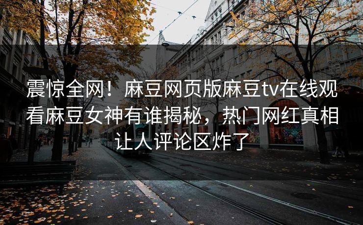 震惊全网！麻豆网页版麻豆tv在线观看麻豆女神有谁揭秘，热门网红真相让人评论区炸了
