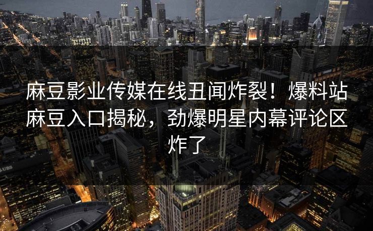 麻豆影业传媒在线丑闻炸裂！爆料站麻豆入口揭秘，劲爆明星内幕评论区炸了