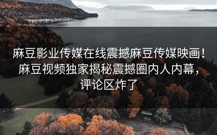 麻豆影业传媒在线震撼麻豆传媒映画！麻豆视频独家揭秘震撼圈内人内幕，评论区炸了