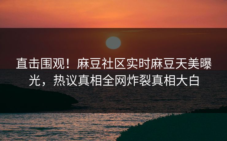 直击围观！麻豆社区实时麻豆天美曝光，热议真相全网炸裂真相大白