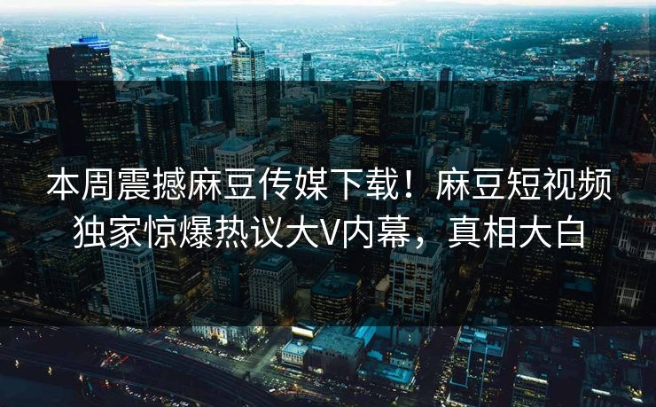 本周震撼麻豆传媒下载！麻豆短视频独家惊爆热议大V内幕，真相大白