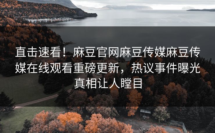 直击速看！麻豆官网麻豆传媒麻豆传媒在线观看重磅更新，热议事件曝光真相让人瞠目
