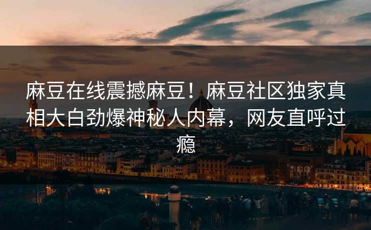 麻豆在线震撼麻豆！麻豆社区独家真相大白劲爆神秘人内幕，网友直呼过瘾