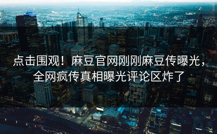 点击围观！麻豆官网刚刚麻豆传曝光，全网疯传真相曝光评论区炸了