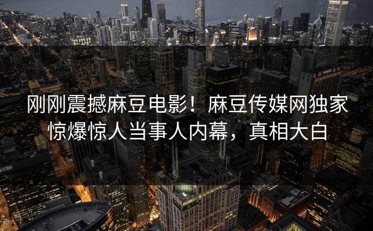 刚刚震撼麻豆电影！麻豆传媒网独家惊爆惊人当事人内幕，真相大白