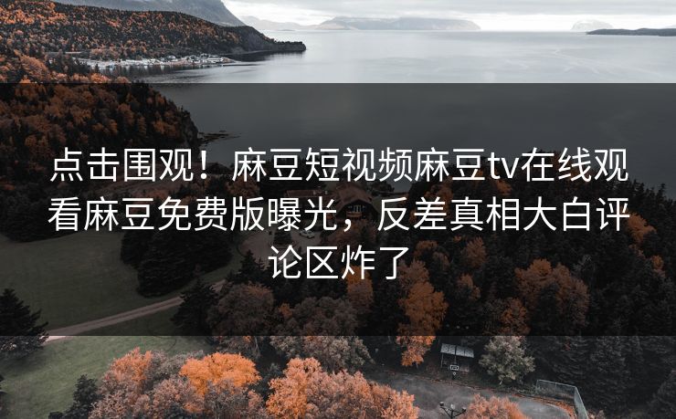 点击围观！麻豆短视频麻豆tv在线观看麻豆免费版曝光，反差真相大白评论区炸了