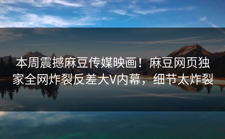 本周震撼麻豆传媒映画！麻豆网页独家全网炸裂反差大V内幕，细节太炸裂