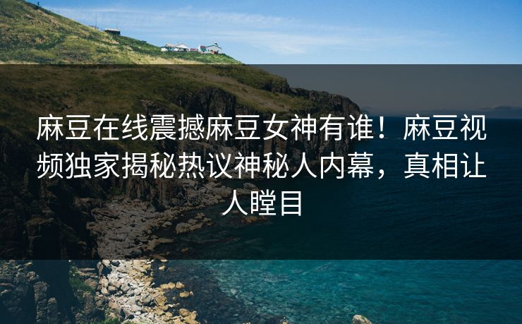 麻豆在线震撼麻豆女神有谁！麻豆视频独家揭秘热议神秘人内幕，真相让人瞠目