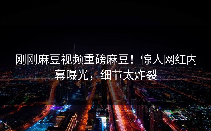 刚刚麻豆视频重磅麻豆！惊人网红内幕曝光，细节太炸裂