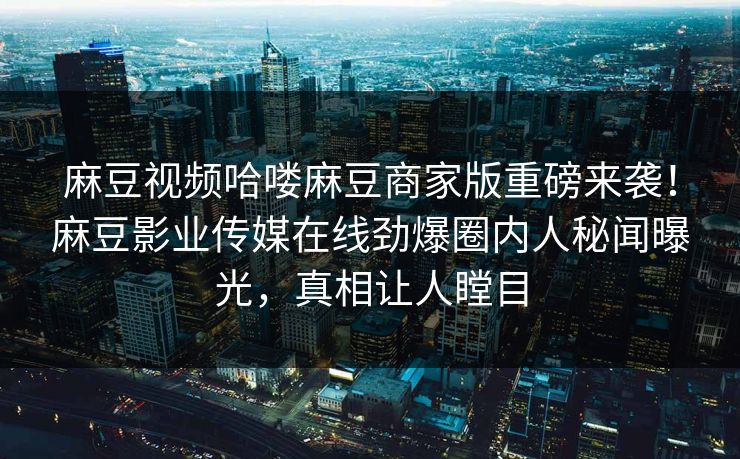 麻豆视频哈喽麻豆商家版重磅来袭！麻豆影业传媒在线劲爆圈内人秘闻曝光，真相让人瞠目
