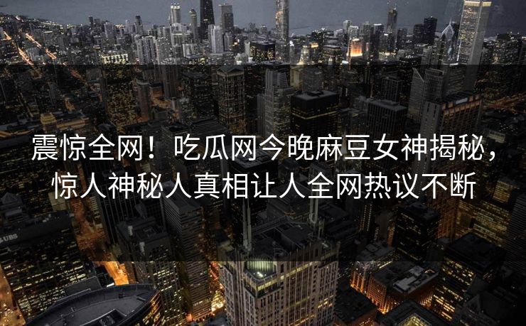 震惊全网！吃瓜网今晚麻豆女神揭秘，惊人神秘人真相让人全网热议不断