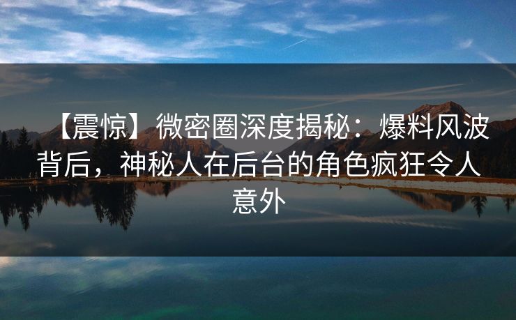 【震惊】微密圈深度揭秘：爆料风波背后，神秘人在后台的角色疯狂令人意外