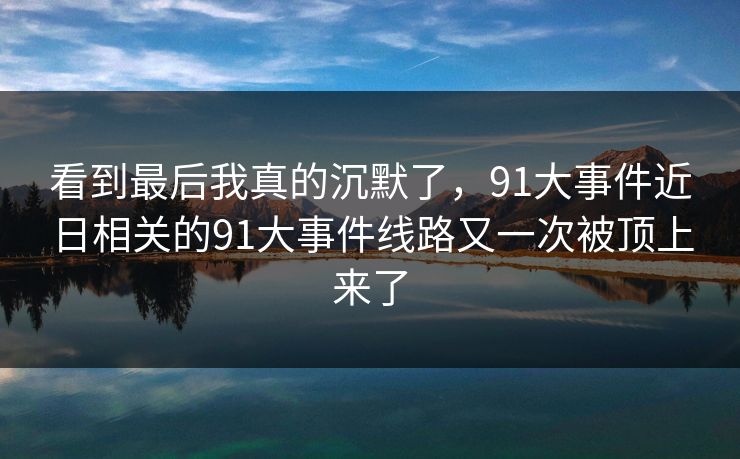 看到最后我真的沉默了，91大事件近日相关的91大事件线路又一次被顶上来了