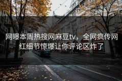 网曝本周热搜网麻豆tv，全网疯传网红细节惊爆让你评论区炸了