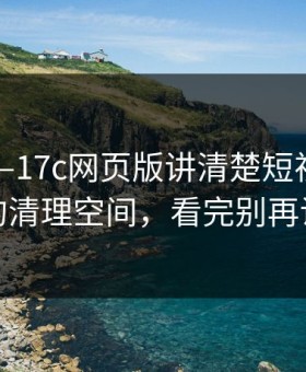 昨天——17c网页版讲清楚短视频——离谱的清理空间，看完别再说不会