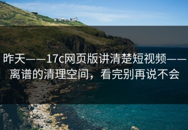 昨天——17c网页版讲清楚短视频——离谱的清理空间，看完别再说不会