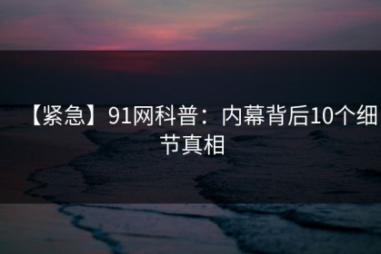 【紧急】91网科普：内幕背后10个细节真相