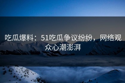 吃瓜爆料：51吃瓜争议纷纷，网络观众心潮澎湃