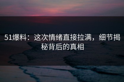 51爆料：这次情绪直接拉满，细节揭秘背后的真相