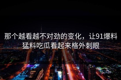 那个越看越不对劲的变化，让91爆料猛料吃瓜看起来格外刺眼