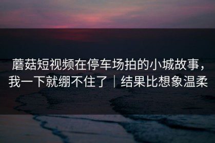 蘑菇短视频在停车场拍的小城故事，我一下就绷不住了｜结果比想象温柔