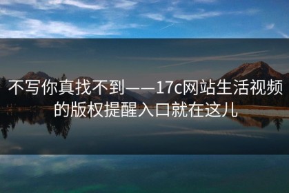 不写你真找不到——17c网站生活视频的版权提醒入口就在这儿