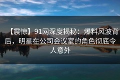 【震惊】91网深度揭秘：爆料风波背后，明星在公司会议室的角色彻底令人意外