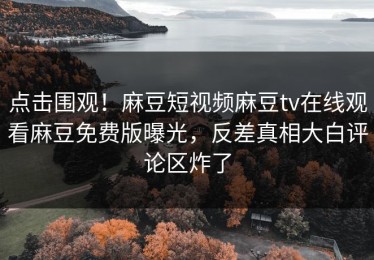 点击围观！麻豆短视频麻豆tv在线观看麻豆免费版曝光，反差真相大白评论区炸了