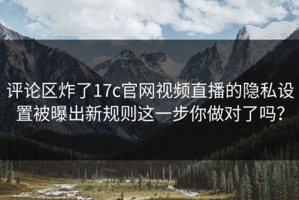 评论区炸了17c官网视频直播的隐私设置被曝出新规则这一步你做对了吗？