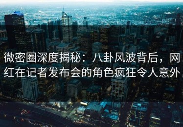 微密圈深度揭秘：八卦风波背后，网红在记者发布会的角色疯狂令人意外