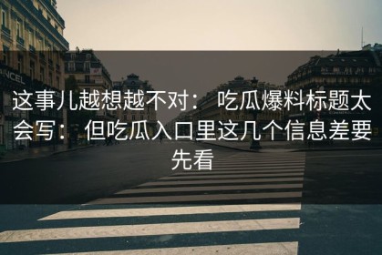 这事儿越想越不对： 吃瓜爆料标题太会写： 但吃瓜入口里这几个信息差要先看