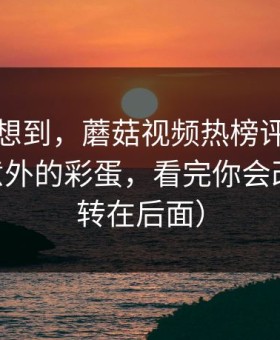 我真没想到，蘑菇视频热榜评分逆袭——最意外的彩蛋，看完你会改观（反转在后面）