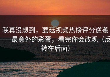 我真没想到，蘑菇视频热榜评分逆袭——最意外的彩蛋，看完你会改观（反转在后面）