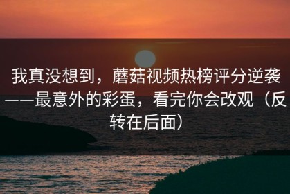 我真没想到，蘑菇视频热榜评分逆袭——最意外的彩蛋，看完你会改观（反转在后面）